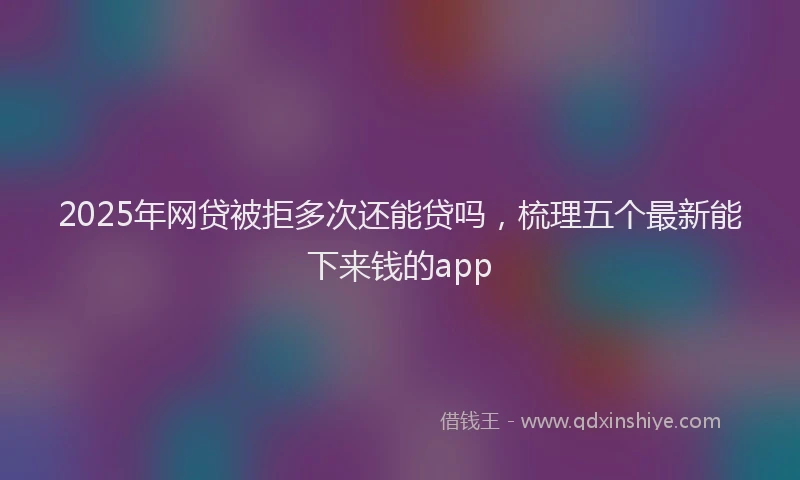 2025年网贷被拒多次还能贷吗，梳理五个最新能下来钱的app