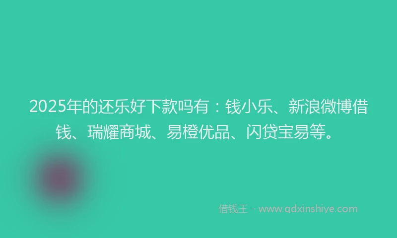 2025年的还乐好下款吗有：钱小乐、新浪微博借钱、瑞耀商城、易橙优品、闪贷宝易等。