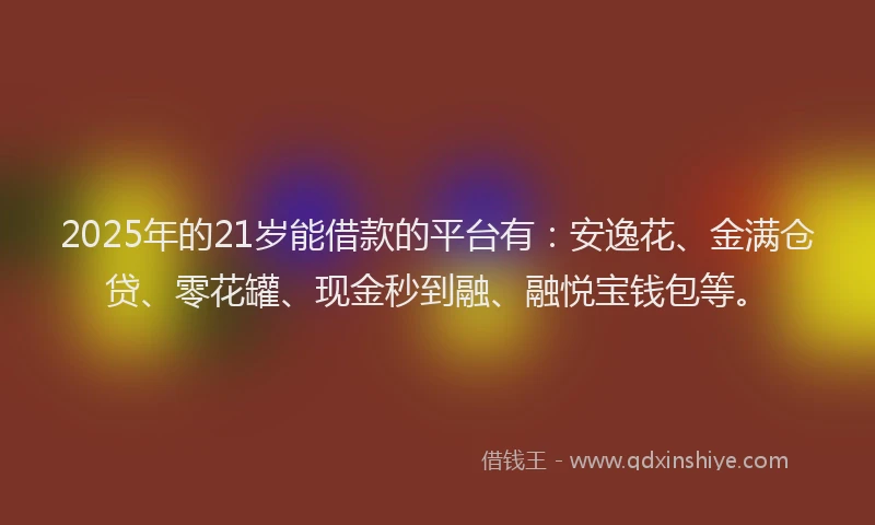 2025年的21岁能借款的平台有：安逸花、金满仓贷、零花罐、现金秒到融、融悦宝钱包等。
