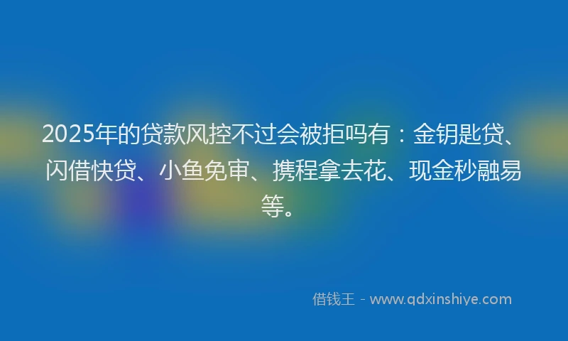 2025年的贷款风控不过会被拒吗有：金钥匙贷、闪借快贷、小鱼免审、携程拿去花、现金秒融易等。