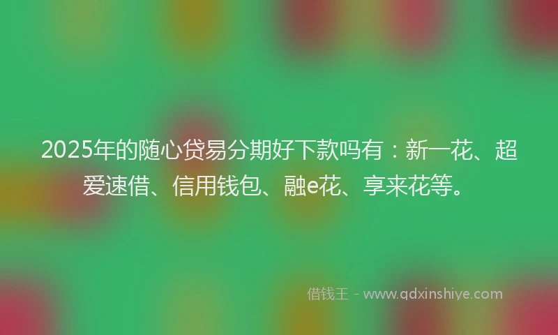 2025年的随心贷易分期好下款吗有：新一花、超爱速借、信用钱包、融e花、享来花等。