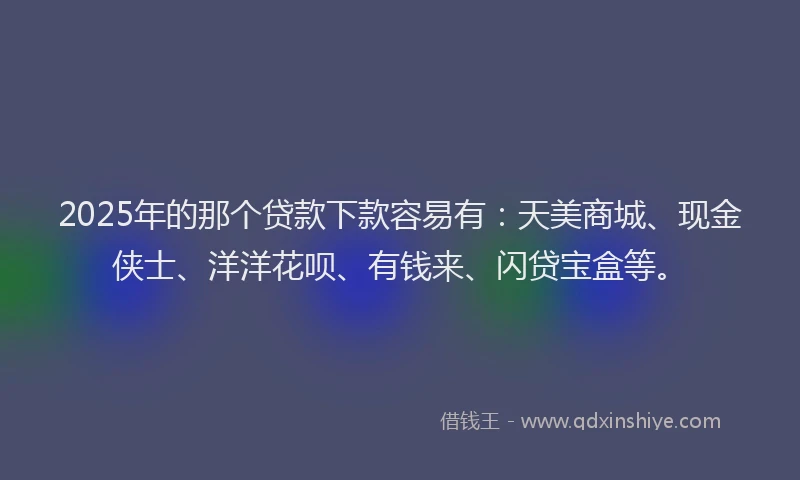 2025年的那个贷款下款容易有：天美商城、现金侠士、洋洋花呗、有钱来、闪贷宝盒等。