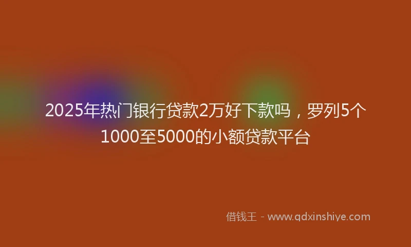 2025年热门银行贷款2万好下款吗，罗列5个1000至5000的小额贷款平台