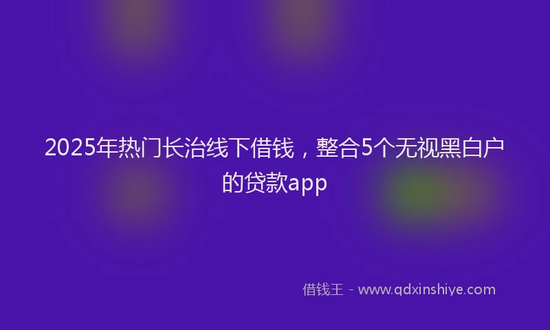 2025年热门长治线下借钱，整合5个无视黑白户的贷款app