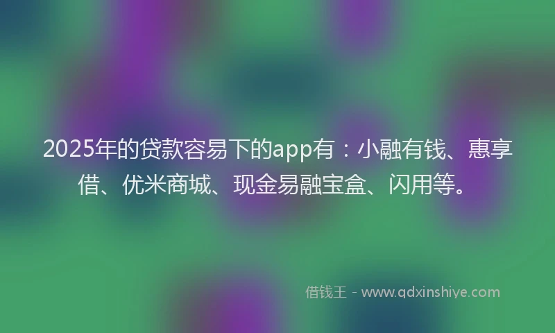 2025年的贷款容易下的app有：小融有钱、惠享借、优米商城、现金易融宝盒、闪用等。