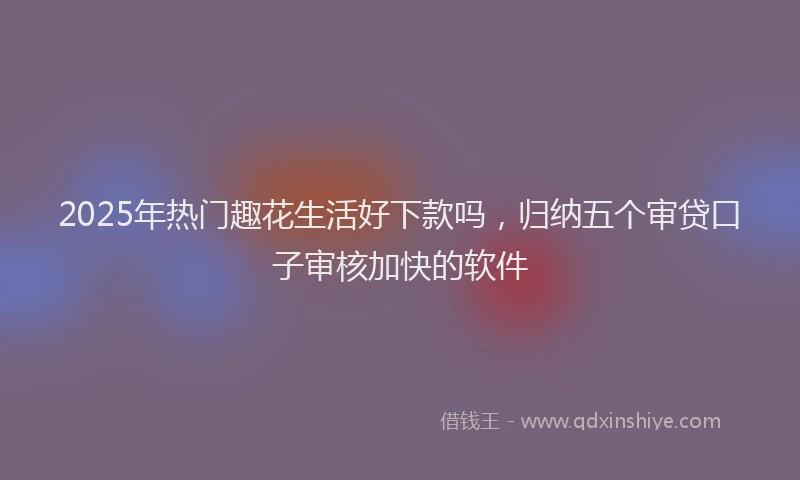 2025年热门趣花生活好下款吗，归纳五个审贷口子审核加快的软件