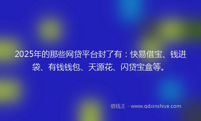 2025年的那些网贷平台封了有：快易借宝、钱进袋、有钱钱包、天源花、闪贷宝盒等。