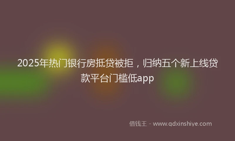 2025年热门银行房抵贷被拒，归纳五个新上线贷款平台门槛低app