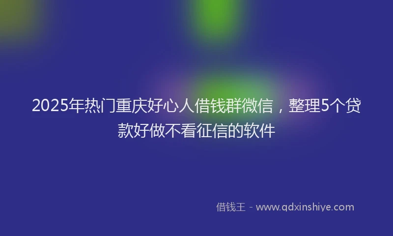 2025年热门重庆好心人借钱群微信，整理5个贷款好做不看征信的软件