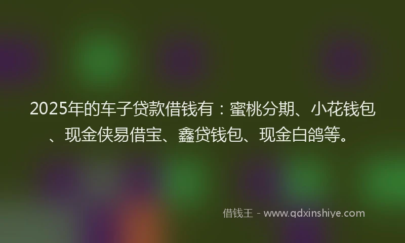 2025年的车子贷款借钱有：蜜桃分期、小花钱包、现金侠易借宝、鑫贷钱包、现金白鸽等。