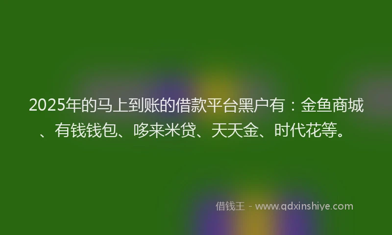 2025年的马上到账的借款平台黑户有：金鱼商城、有钱钱包、哆来米贷、天天金、时代花等。