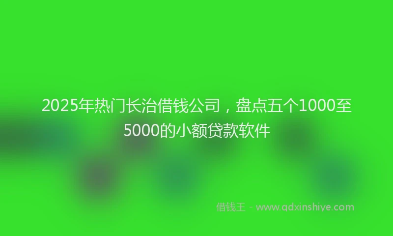 2025年热门长治借钱公司，盘点五个1000至5000的小额贷款软件