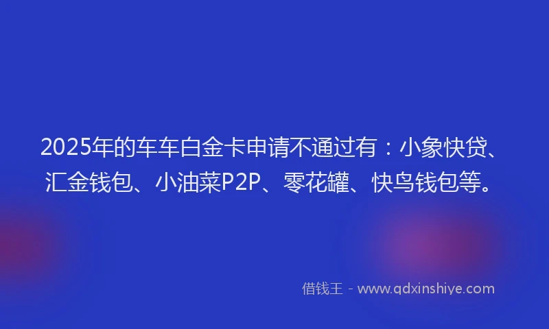 2025年的车车白金卡申请不通过有：小象快贷、汇金钱包、小油菜P2P、零花罐、快鸟钱包等。