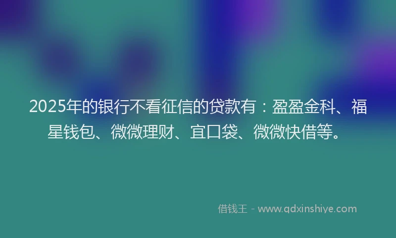 2025年的银行不看征信的贷款有：盈盈金科、福星钱包、微微理财、宜口袋、微微快借等。
