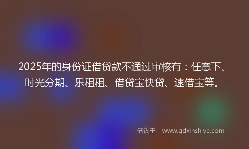 2025年的身份证借贷款不通过审核有：任意下、时光分期、乐租租、借贷宝快贷、速借宝等。