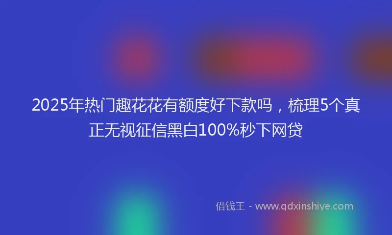 2025年热门趣花花有额度好下款吗，梳理5个真正无视征信黑白100%秒下网贷