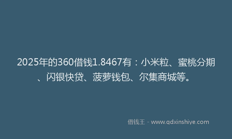 2025年的360借钱1.8467有：小米粒、蜜桃分期、闪银快贷、菠萝钱包、尔集商城等。