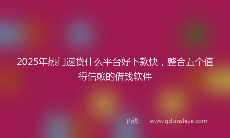 2025年热门速贷什么平台好下款快，整合五个值得信赖的借钱软件