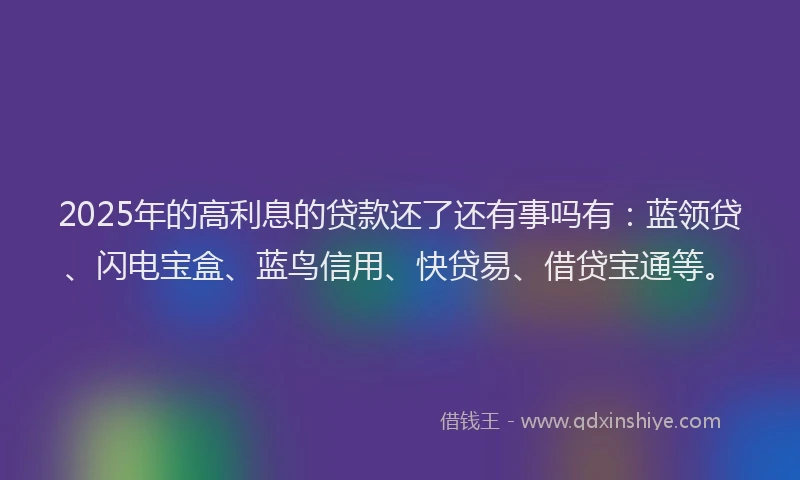 2025年的高利息的贷款还了还有事吗有：蓝领贷、闪电宝盒、蓝鸟信用、快贷易、借贷宝通等。