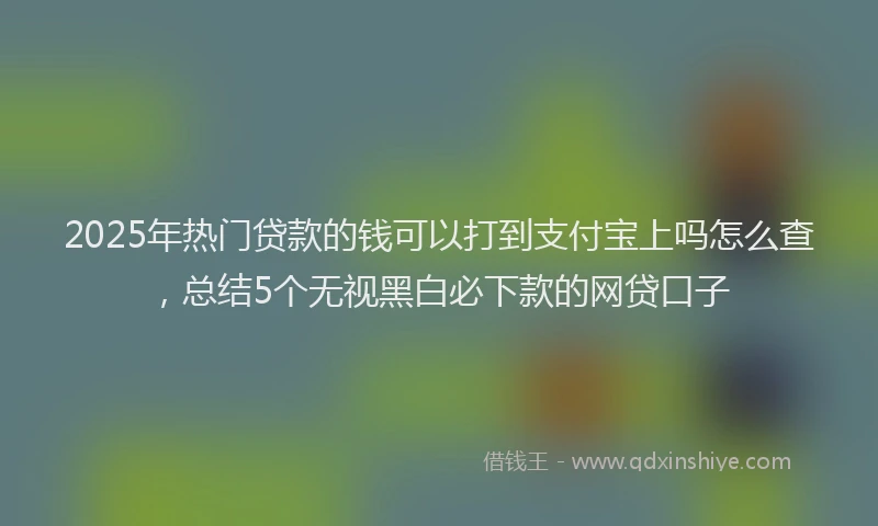 2025年热门贷款的钱可以打到支付宝上吗怎么查，总结5个无视黑白必下款的网贷口子