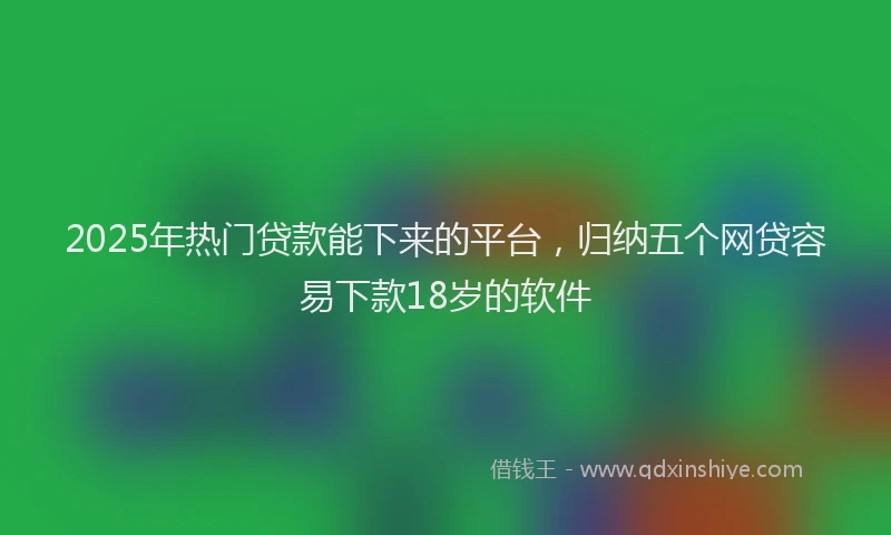 2025年热门贷款能下来的平台，归纳五个网贷容易下款18岁的软件