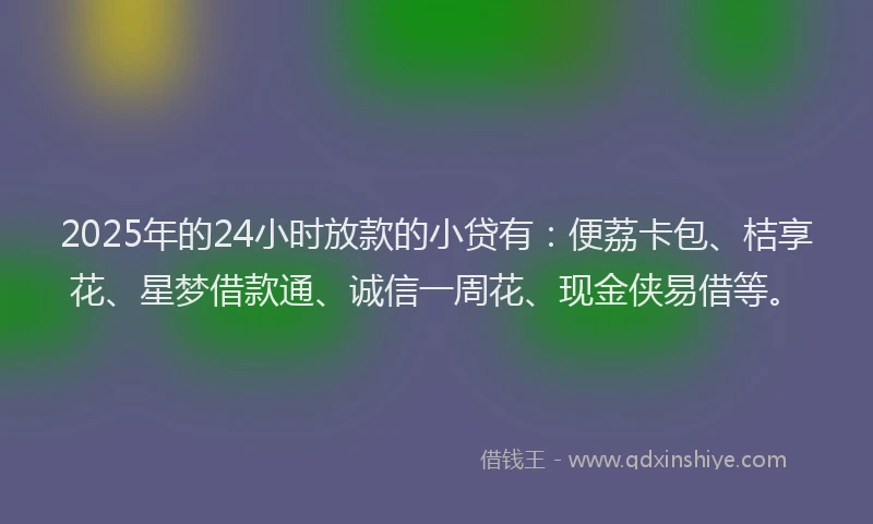 2025年的24小时放款的小贷有：便荔卡包、桔享花、星梦借款通、诚信一周花、现金侠易借等。