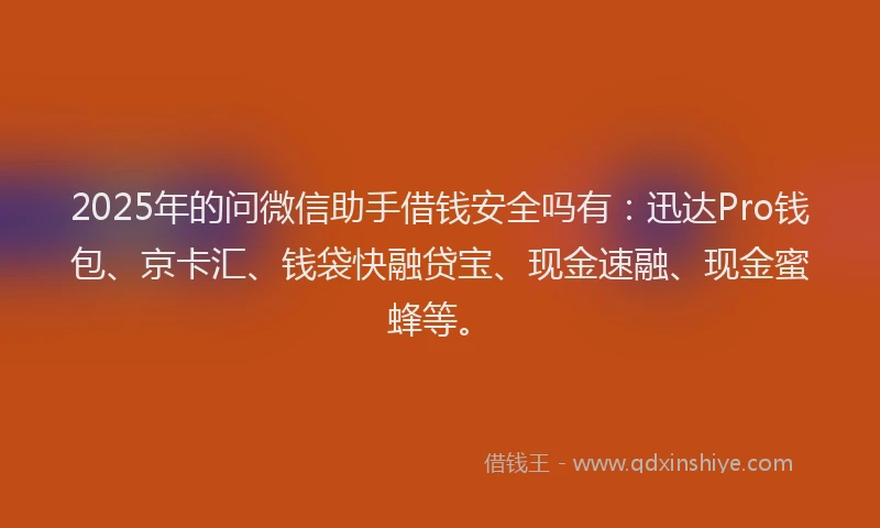 2025年的问微信助手借钱安全吗有：迅达Pro钱包、京卡汇、钱袋快融贷宝、现金速融、现金蜜蜂等。