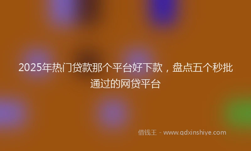 2025年热门贷款那个平台好下款，盘点五个秒批通过的网贷平台