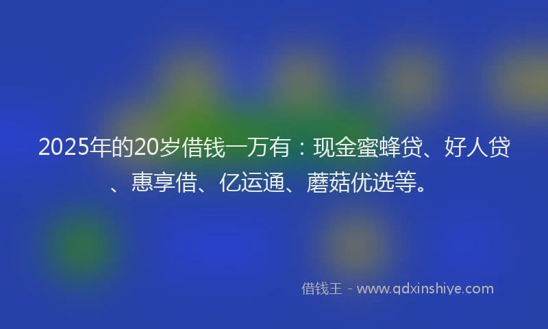 2025年的20岁借钱一万有：现金蜜蜂贷、好人贷、惠享借、亿运通、蘑菇优选等。