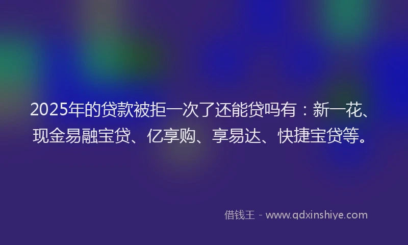 2025年的贷款被拒一次了还能贷吗有：新一花、现金易融宝贷、亿享购、享易达、快捷宝贷等。
