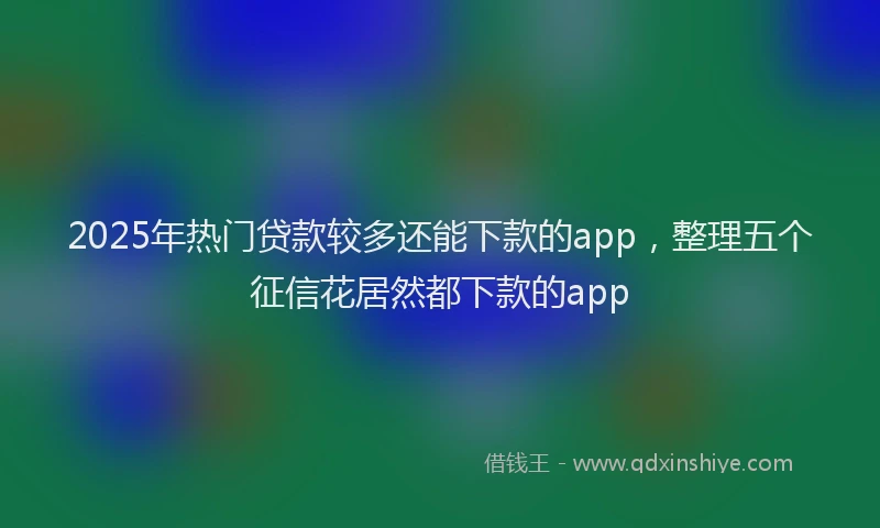 2025年热门贷款较多还能下款的app，整理五个征信花居然都下款的app