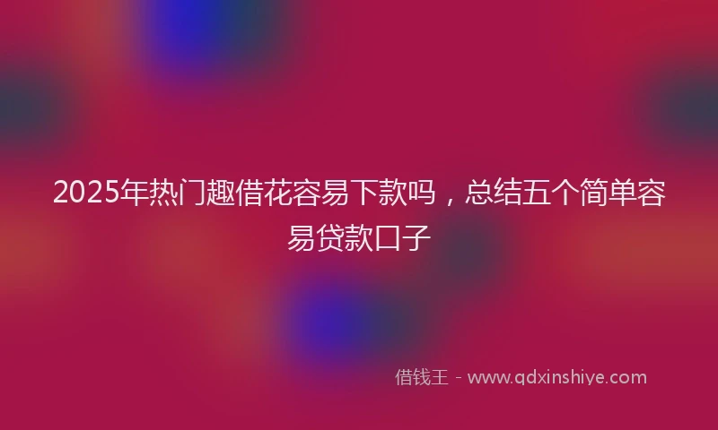 2025年热门趣借花容易下款吗，总结五个简单容易贷款口子