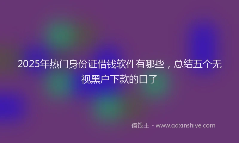 2025年热门身份证借钱软件有哪些，总结五个无视黑户下款的口子