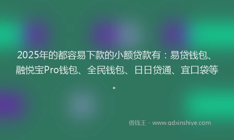 2025年的都容易下款的小额贷款有：易贷钱包、融悦宝Pro钱包、全民钱包、日日贷通、宜口袋等。