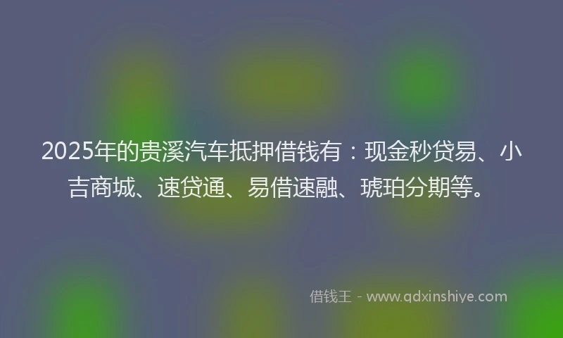 2025年的贵溪汽车抵押借钱有：现金秒贷易、小吉商城、速贷通、易借速融、琥珀分期等。