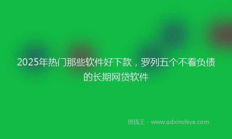 2025年热门那些软件好下款，罗列五个不看负债的长期网贷软件