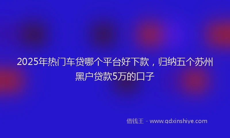 2025年热门车贷哪个平台好下款，归纳五个苏州黑户贷款5万的口子