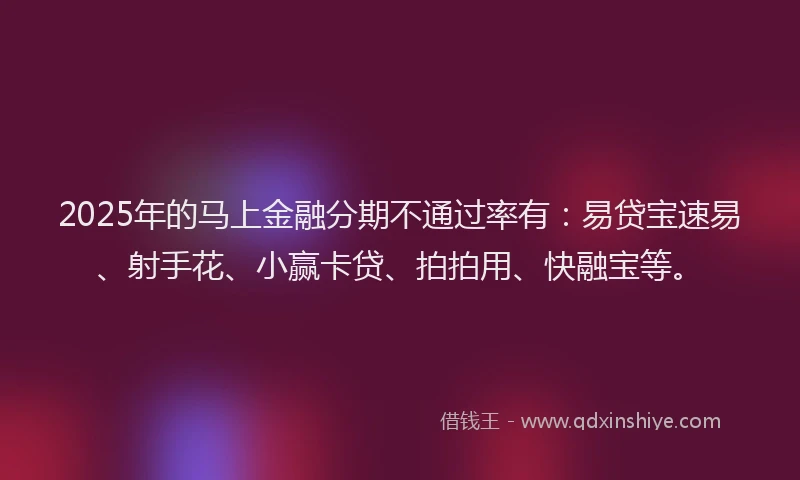 2025年的马上金融分期不通过率有：易贷宝速易、射手花、小赢卡贷、拍拍用、快融宝等。
