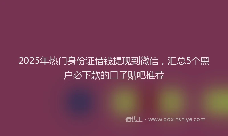 2025年热门身份证借钱提现到微信，汇总5个黑户必下款的口子贴吧推荐