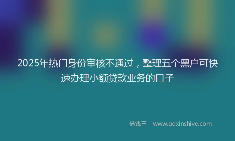 2025年热门身份审核不通过，整理五个黑户可快速办理小额贷款业务的口子