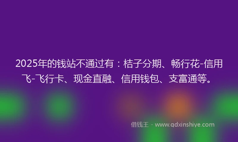 2025年的钱站不通过有：桔子分期、畅行花-信用飞-飞行卡、现金直融、信用钱包、支富通等。