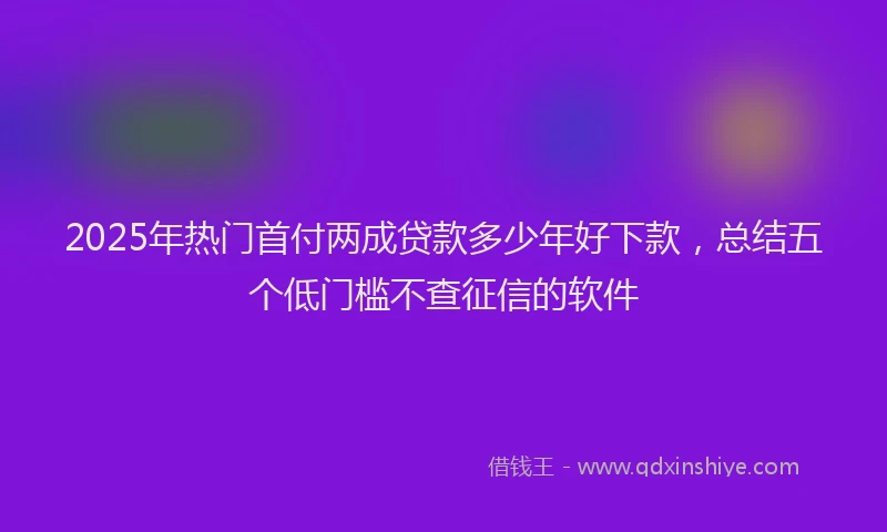 2025年热门首付两成贷款多少年好下款，总结五个低门槛不查征信的软件