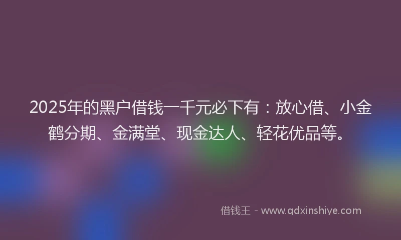 2025年的黑户借钱一千元必下有：放心借、小金鹤分期、金满堂、现金达人、轻花优品等。
