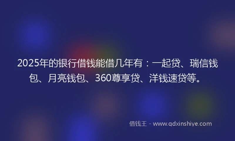 2025年的银行借钱能借几年有：一起贷、瑞信钱包、月亮钱包、360尊享贷、洋钱速贷等。