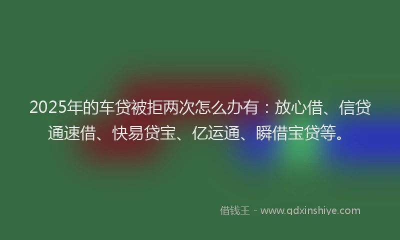 2025年的车贷被拒两次怎么办有：放心借、信贷通速借、快易贷宝、亿运通、瞬借宝贷等。
