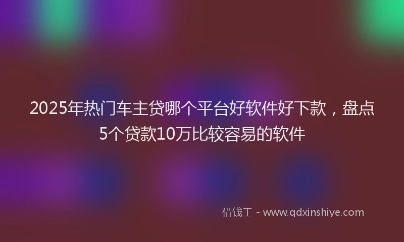 2025年热门车主贷哪个平台好软件好下款，盘点5个贷款10万比较容易的软件