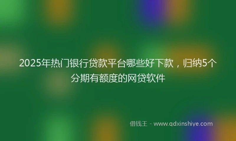 2025年热门银行贷款平台哪些好下款，归纳5个分期有额度的网贷软件