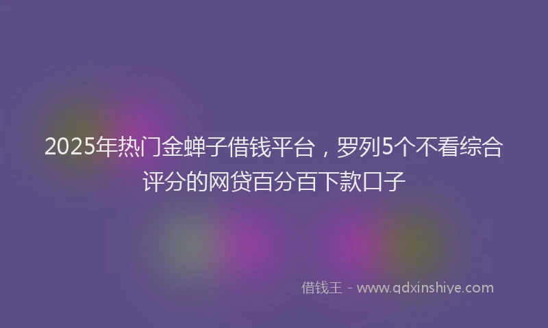 2025年热门金蝉子借钱平台，罗列5个不看综合评分的网贷百分百下款口子