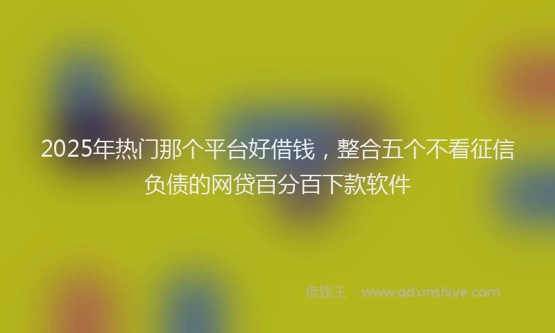 2025年热门那个平台好借钱，整合五个不看征信负债的网贷百分百下款软件