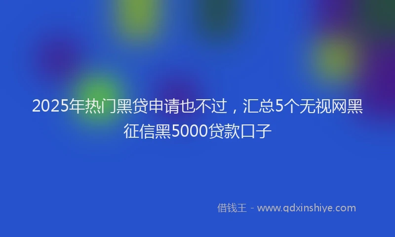 2025年热门黑贷申请也不过，汇总5个无视网黑征信黑5000贷款口子
